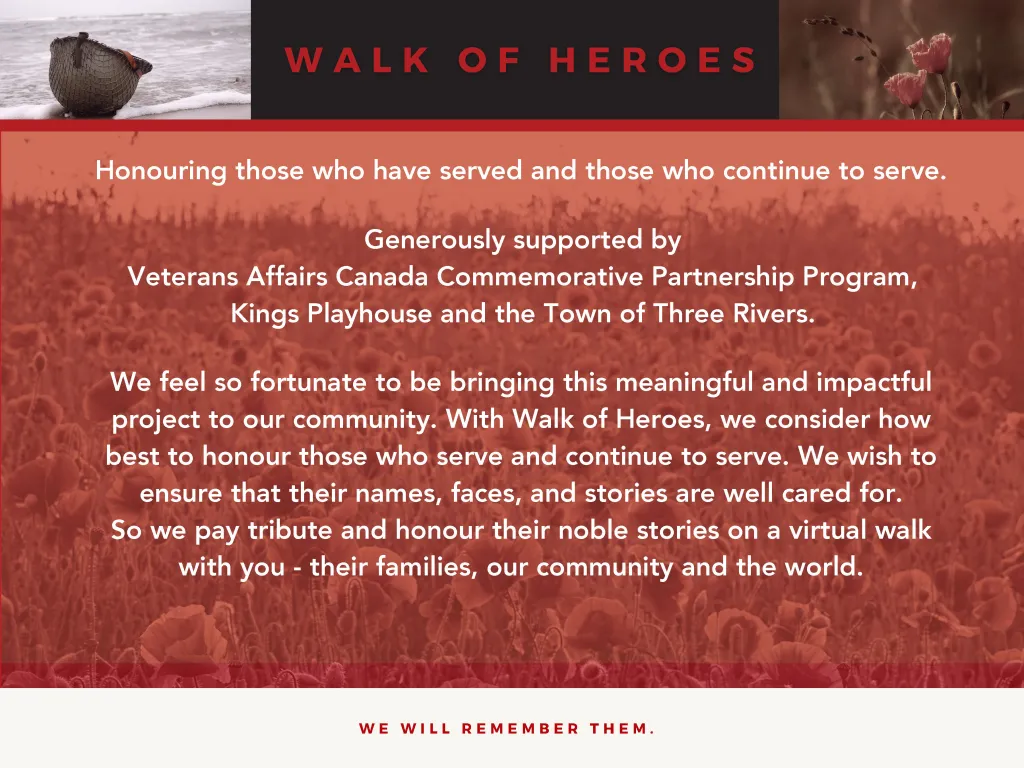 Honouring those who have served and those who continue to serve. Generously supported by Veterans Affairs Canada Commemorative Partnership Program, Kings Playhouse and the Town of Three Rivers.
We feel so fortunate to be bringing this meaningful and impactful project to our community. With Walk of Heroes, we consider how
best to honour those who serve and continue to serve. We wish to ensure that their names, faces, and stories are well cared for. So we pay tribute and honour their noble stories on a virtual walk with you - their families, our community and the world.